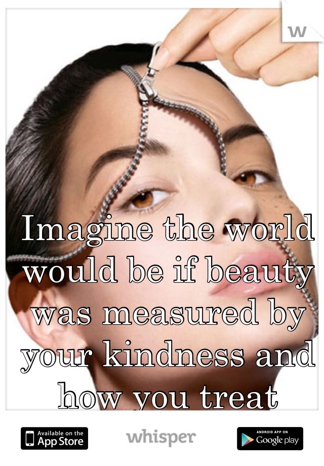 Imagine the world would be if beauty was measured by your kindness and how you treat others...