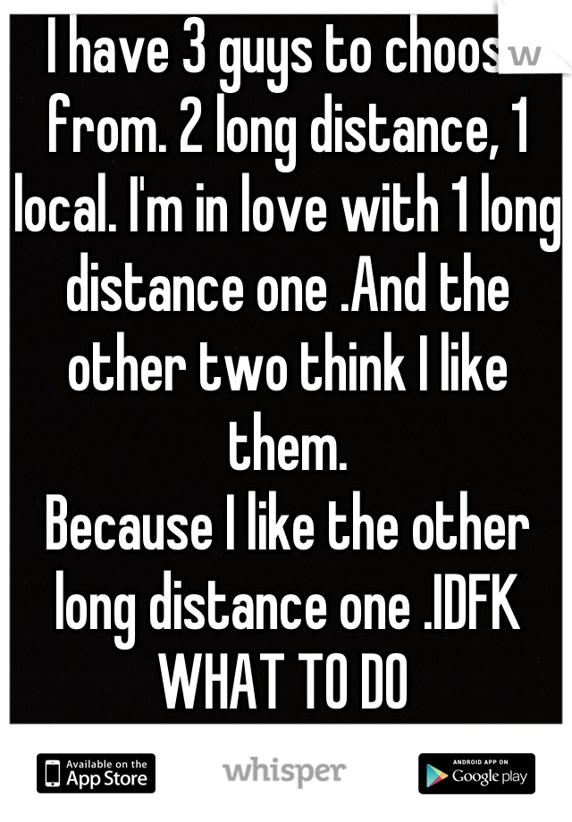 I have 3 guys to choose from. 2 long distance, 1 local. I'm in love with 1 long distance one .And the other two think I like them. 
Because I like the other long distance one .IDFK WHAT TO DO 