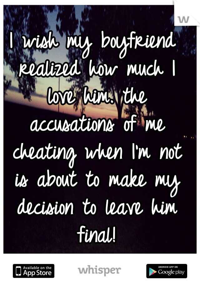 I wish my boyfriend realized how much I love him. the accusations of me cheating when I'm not is about to make my decision to leave him final!