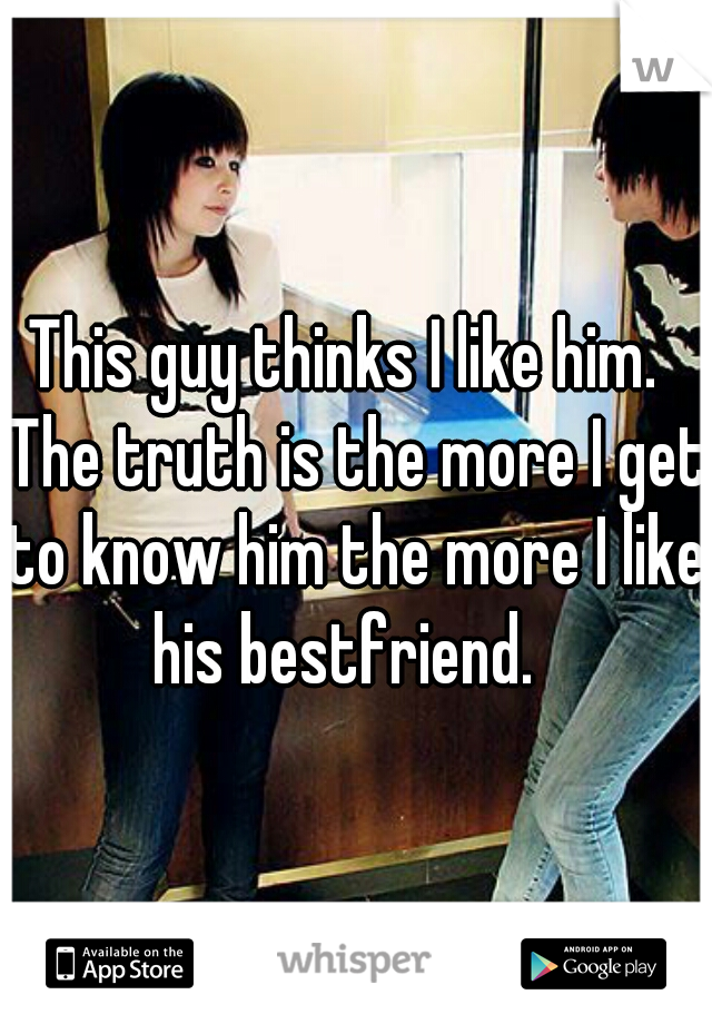 This guy thinks I like him.  The truth is the more I get to know him the more I like his bestfriend.  