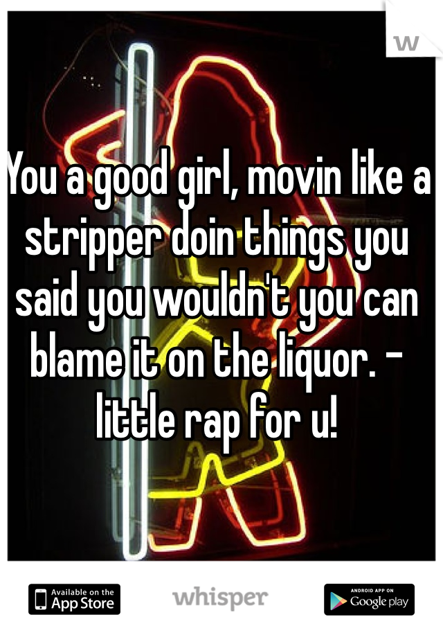 You a good girl, movin like a stripper doin things you said you wouldn't you can blame it on the liquor. -little rap for u!