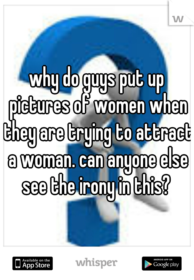 why do guys put up pictures of women when they are trying to attract a woman. can anyone else see the irony in this? 