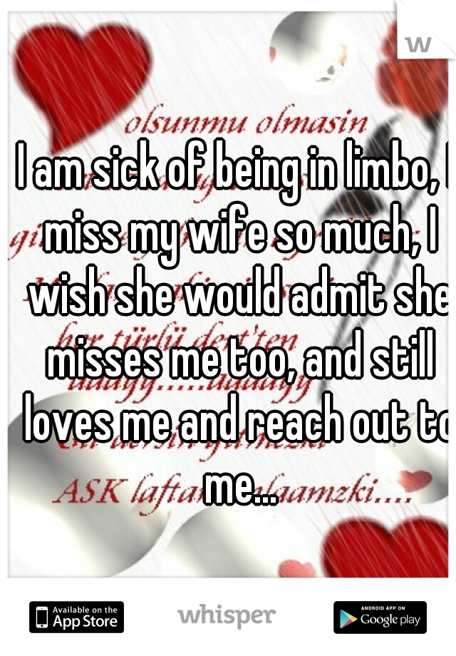 I am sick of being in limbo, I miss my wife so much, I wish she would admit she misses me too, and still loves me and reach out to me...