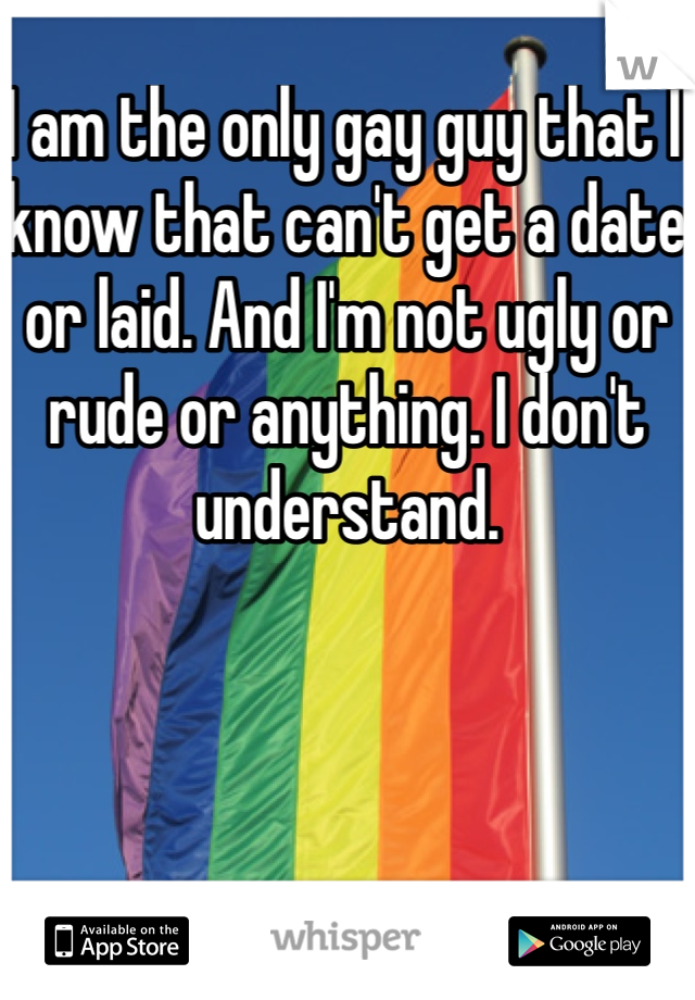 I am the only gay guy that I know that can't get a date or laid. And I'm not ugly or rude or anything. I don't understand.