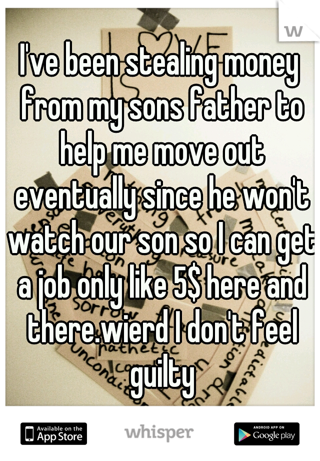 I've been stealing money from my sons father to help me move out eventually since he won't watch our son so I can get a job only like 5$ here and there.wierd I don't feel guilty