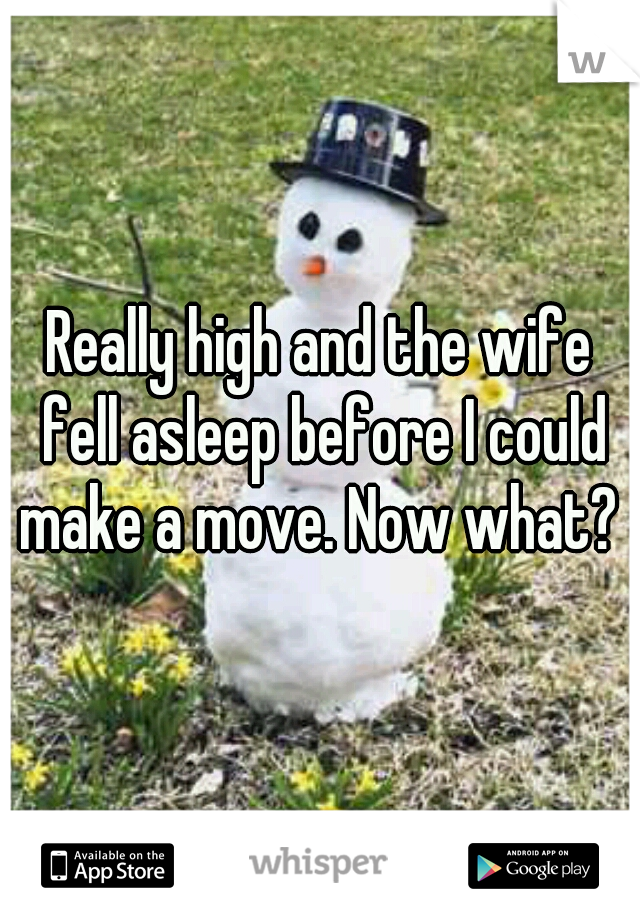 Really high and the wife fell asleep before I could make a move. Now what? 