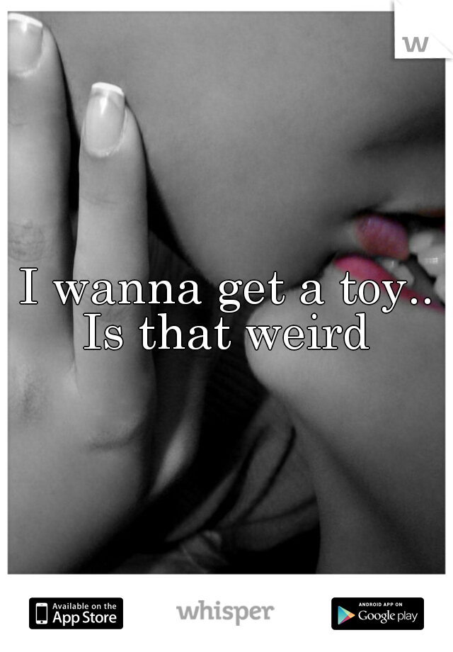 I wanna get a toy..
Is that weird