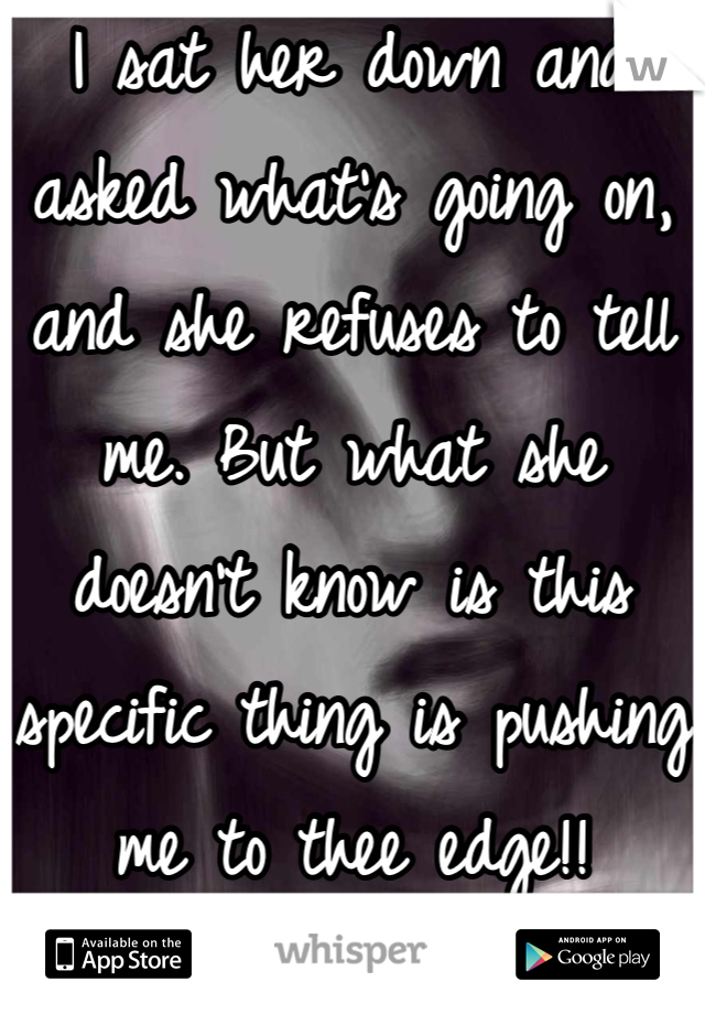 I sat her down and asked what's going on, and she refuses to tell me. But what she doesn't know is this specific thing is pushing me to thee edge!!