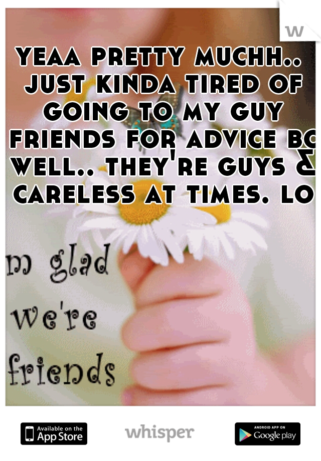 yeaa pretty muchh.. just kinda tired of going to my guy friends for advice bc well.. they're guys & careless at times. lol