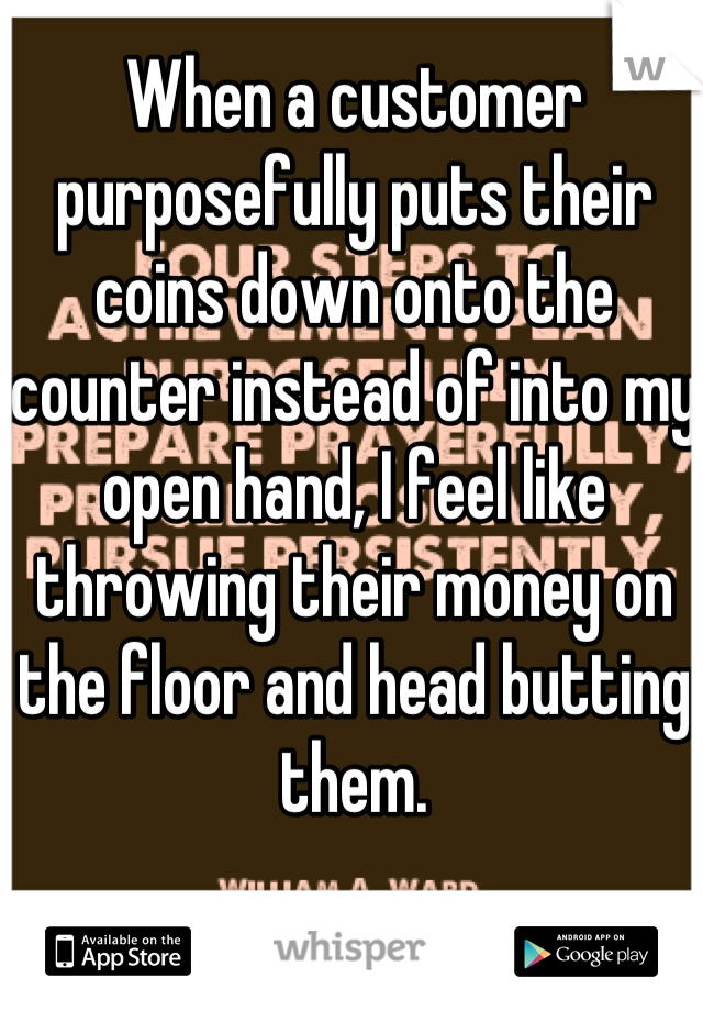 When a customer purposefully puts their coins down onto the counter instead of into my open hand, I feel like throwing their money on the floor and head butting them.