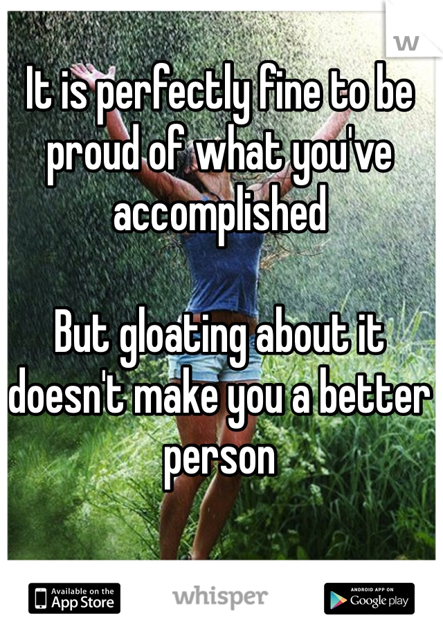 It is perfectly fine to be proud of what you've accomplished

But gloating about it doesn't make you a better person
