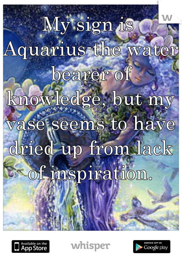 My sign is Aquarius-the water bearer of knowledge, but my vase seems to have dried up from lack of inspiration.