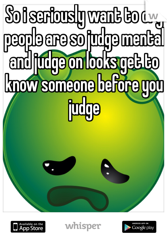 So i seriously want to cry people are so judge mental and judge on looks get to know someone before you judge