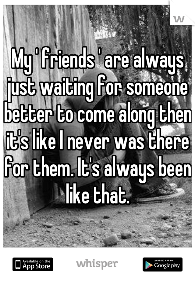 My ' friends ' are always just waiting for someone better to come along then it's like I never was there for them. It's always been like that.