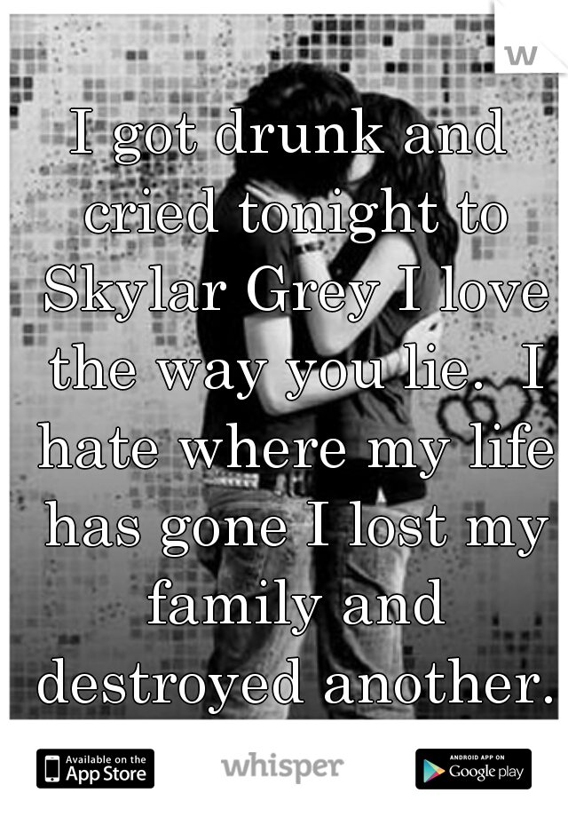 I got drunk and cried tonight to Skylar Grey I love the way you lie.  I hate where my life has gone I lost my family and destroyed another. I just feel I shouldn't be here anymore. 