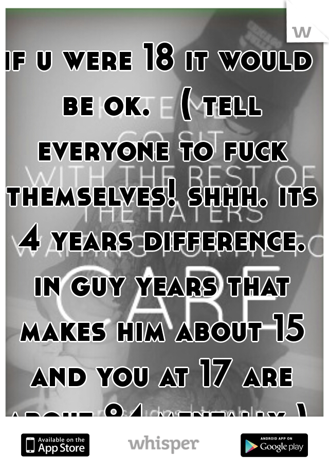 if u were 18 it would be ok.   ( tell everyone to fuck themselves! shhh. its 4 years difference. in guy years that makes him about 15 and you at 17 are about 24 mentally ) 