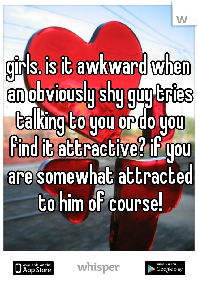 girls. is it awkward when an obviously shy guy tries talking to you or do you find it attractive? if you are somewhat attracted to him of course!