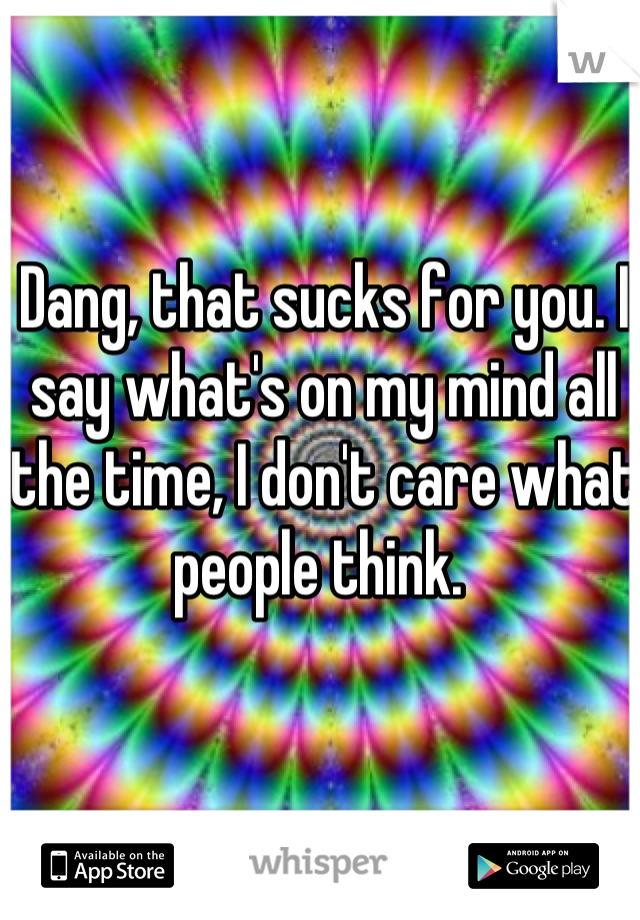 Dang, that sucks for you. I say what's on my mind all the time, I don't care what people think. 