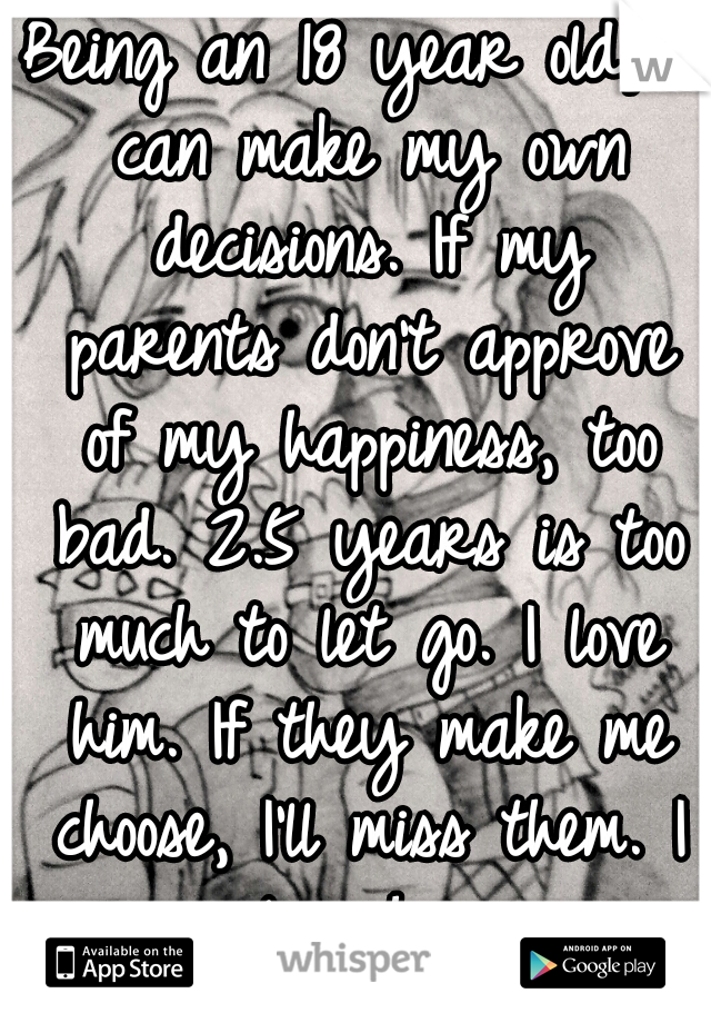 Being an 18 year old, I can make my own decisions. If my parents don't approve of my happiness, too bad. 2.5 years is too much to let go. I love him. If they make me choose, I'll miss them. I love him