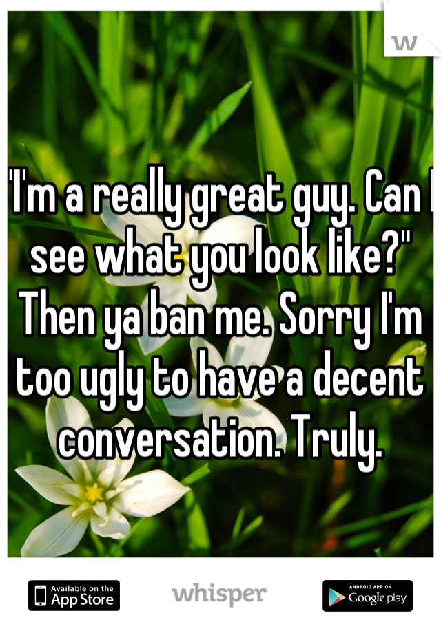 "I'm a really great guy. Can I see what you look like?"
Then ya ban me. Sorry I'm too ugly to have a decent conversation. Truly.