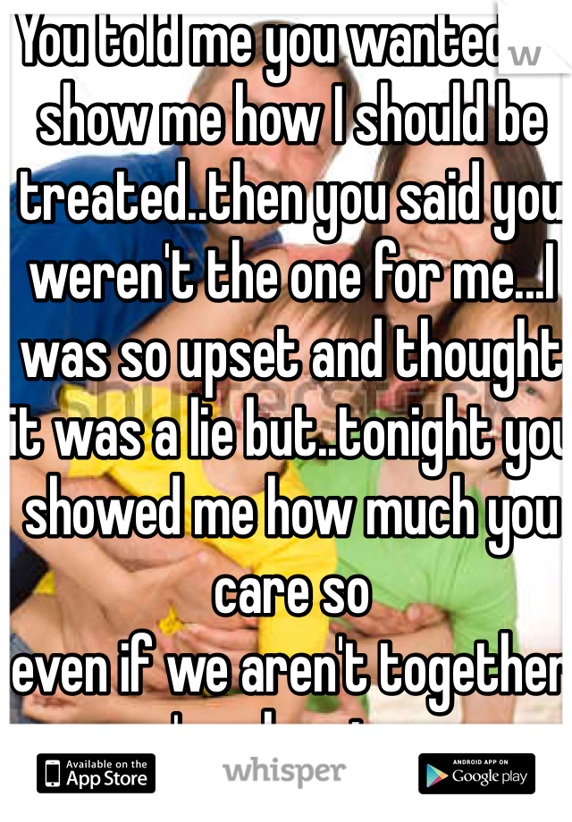 You told me you wanted to show me how I should be treated..then you said you weren't the one for me...I was so upset and thought it was a lie but..tonight you showed me how much you care so 
even if we aren't together you're showing me
