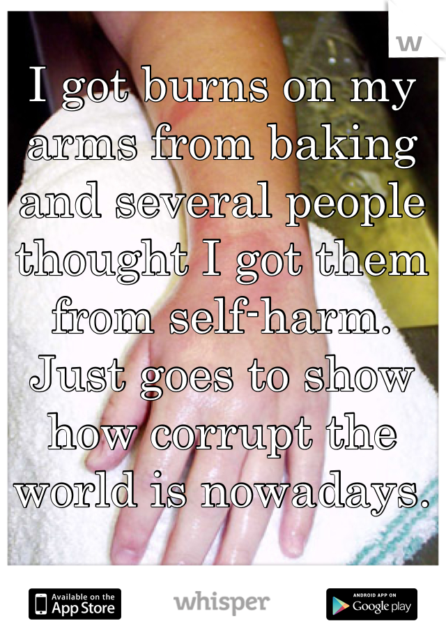 I got burns on my arms from baking and several people thought I got them from self-harm. Just goes to show how corrupt the world is nowadays.