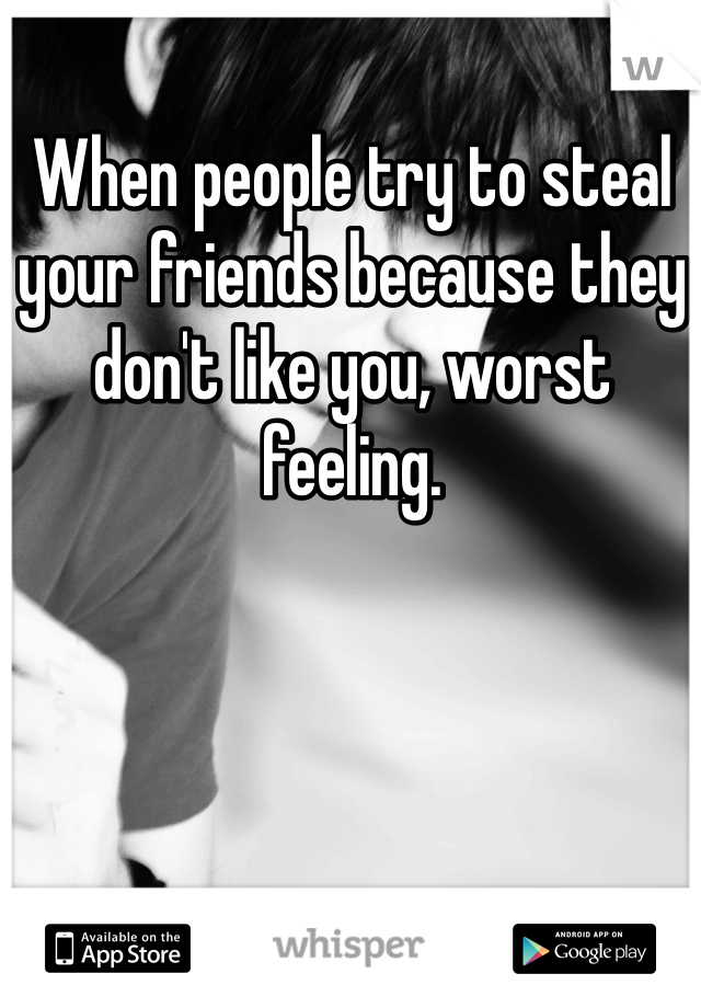 When people try to steal your friends because they don't like you, worst feeling.