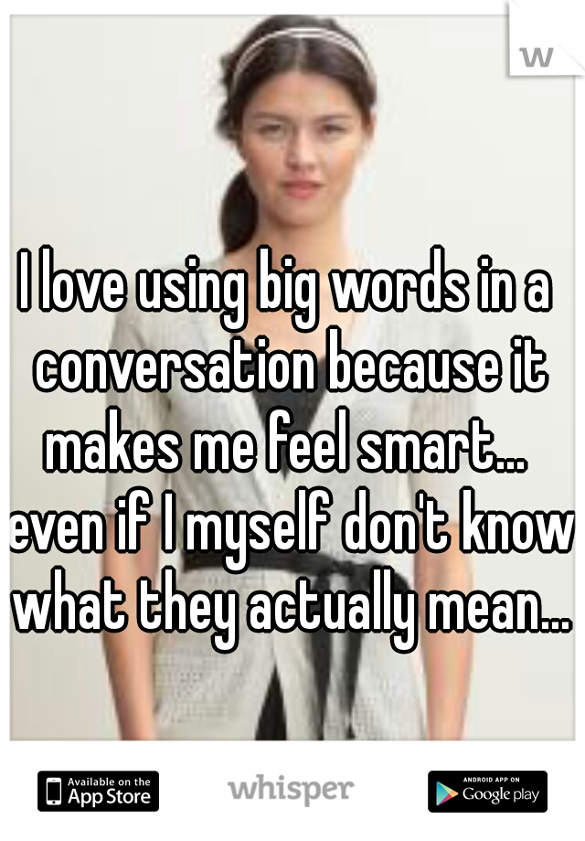 I love using big words in a conversation because it makes me feel smart...  even if I myself don't know what they actually mean...