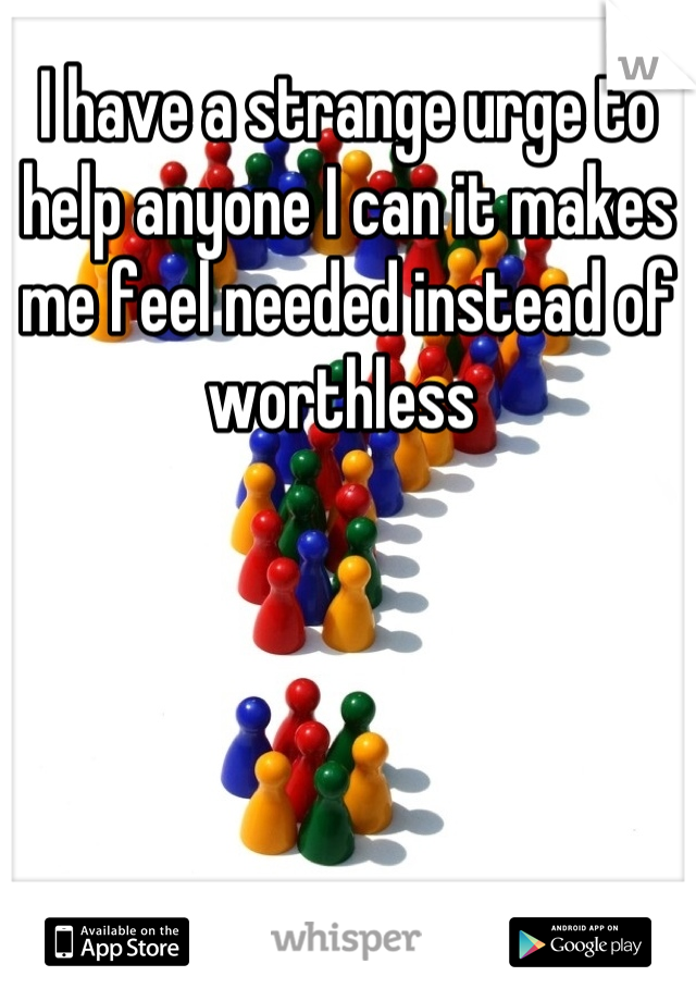 I have a strange urge to help anyone I can it makes me feel needed instead of worthless 