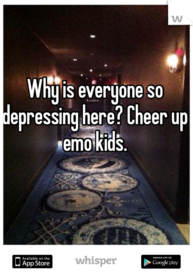 Why is everyone so depressing here? Cheer up emo kids.