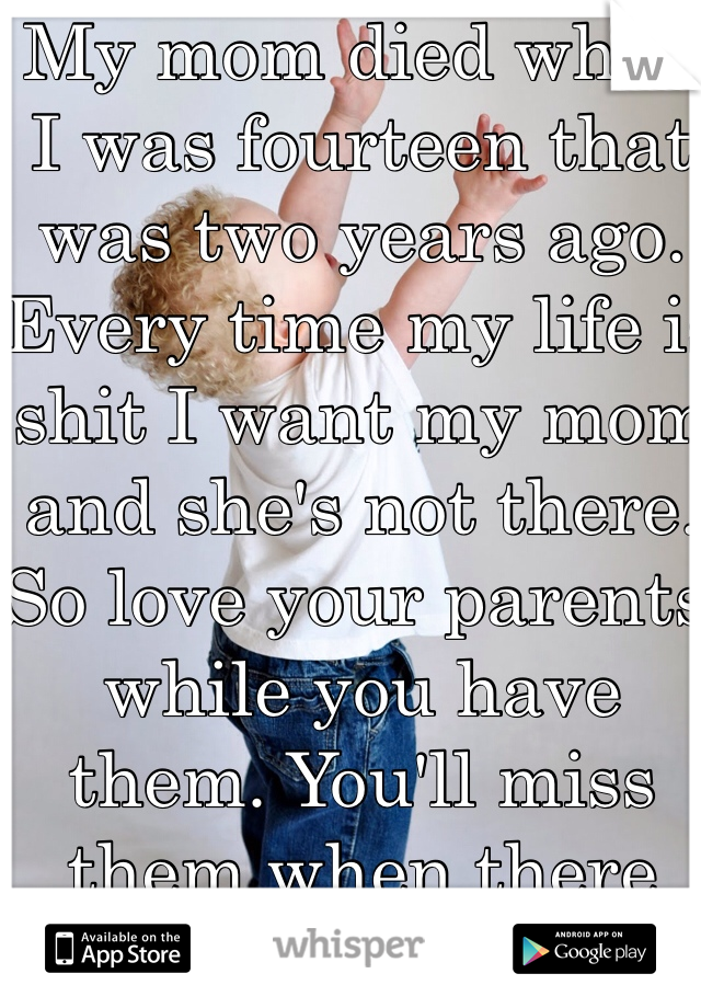 My mom died when I was fourteen that was two years ago. Every time my life is shit I want my mom and she's not there. So love your parents while you have them. You'll miss them when there gone