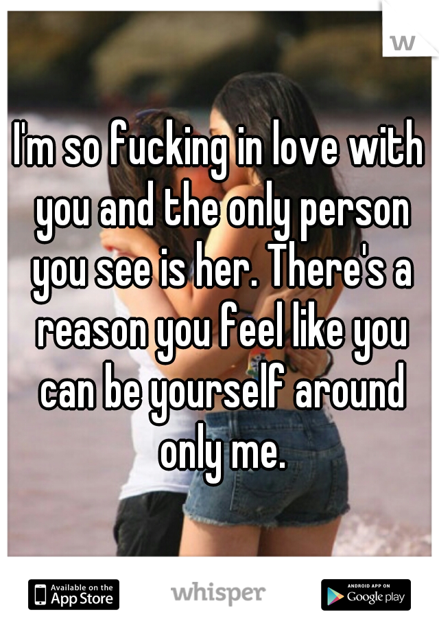 I'm so fucking in love with you and the only person you see is her. There's a reason you feel like you can be yourself around only me.