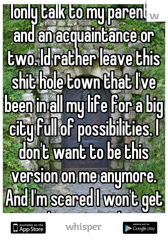 Ionly talk to my parents and an acquaintance or two. Id rather leave this shit hole town that I've been in all my life for a big city full of possibilities. I don't want to be this version on me anymore. And I'm scared I won't get to be anyone else.