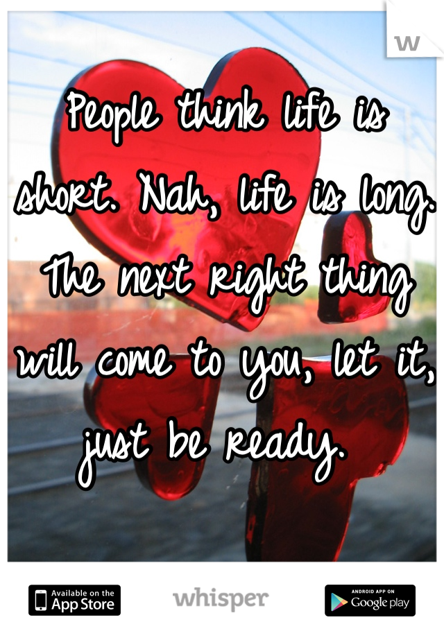 People think life is short. Nah, life is long. The next right thing will come to you, let it, just be ready. 