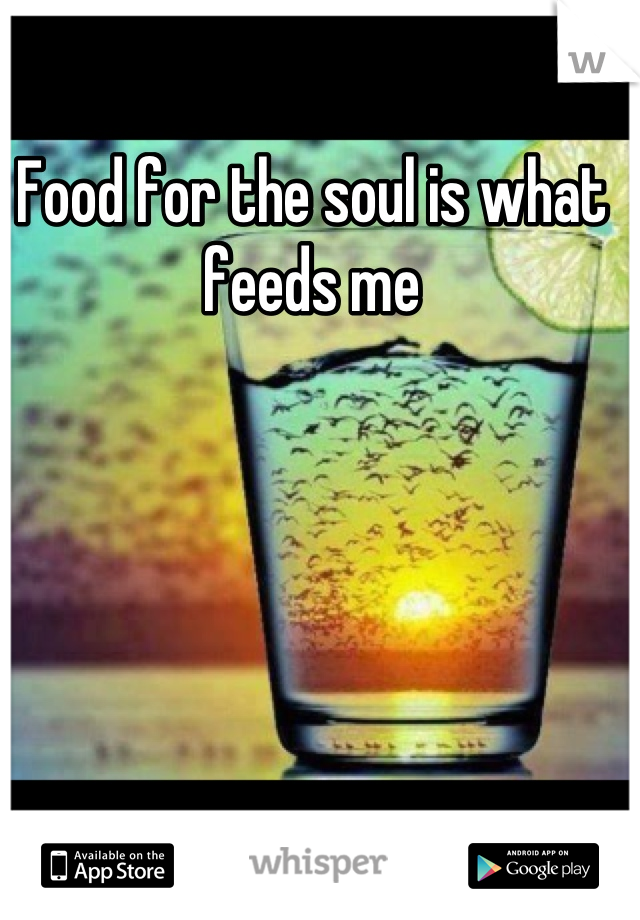 Food for the soul is what feeds me