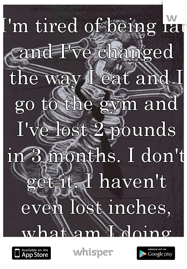 I'm tired of being fat and I've changed the way I eat and I go to the gym and I've lost 2 pounds in 3 months. I don't get it. I haven't even lost inches, what am I doing wrong?