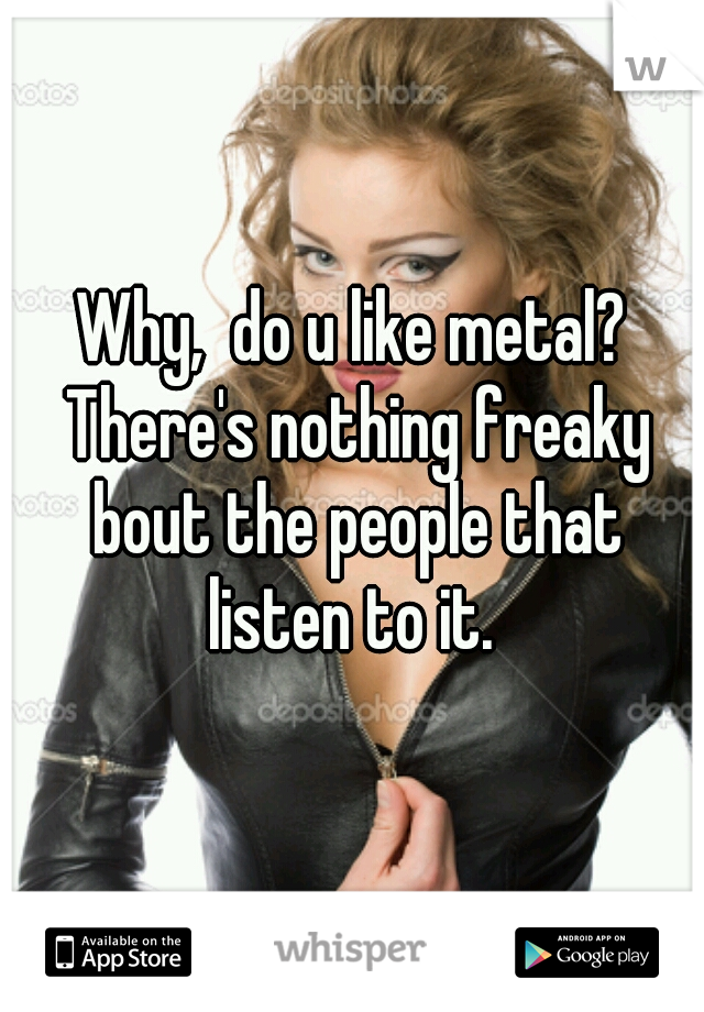 Why,  do u like metal? There's nothing freaky bout the people that listen to it. 