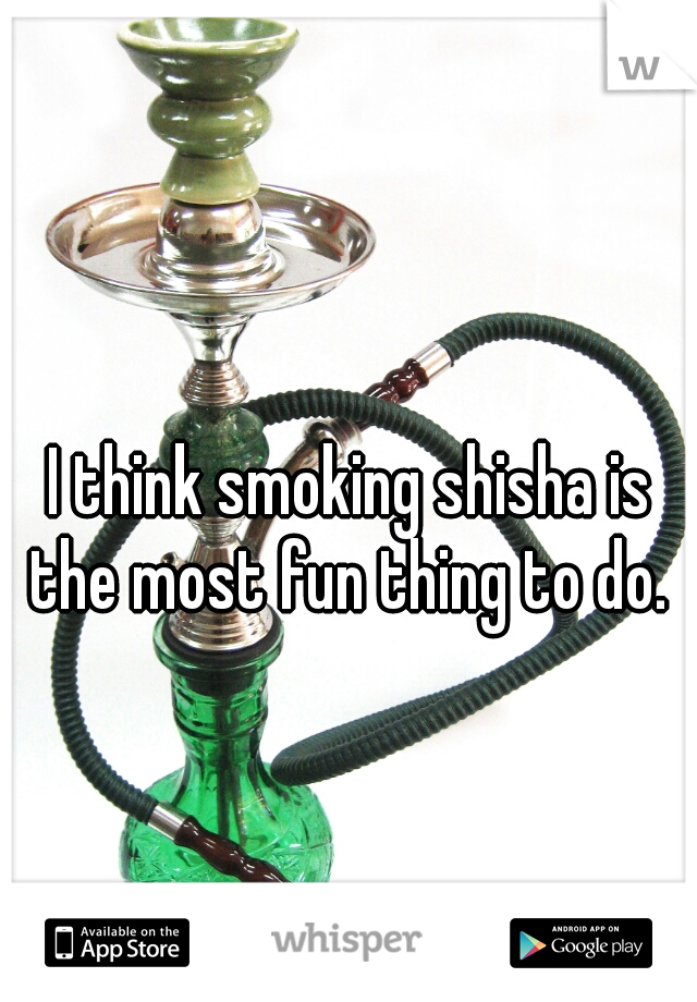 I think smoking shisha is the most fun thing to do. 