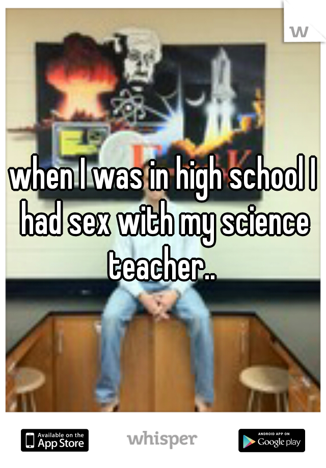 when I was in high school I had sex with my science teacher.. 