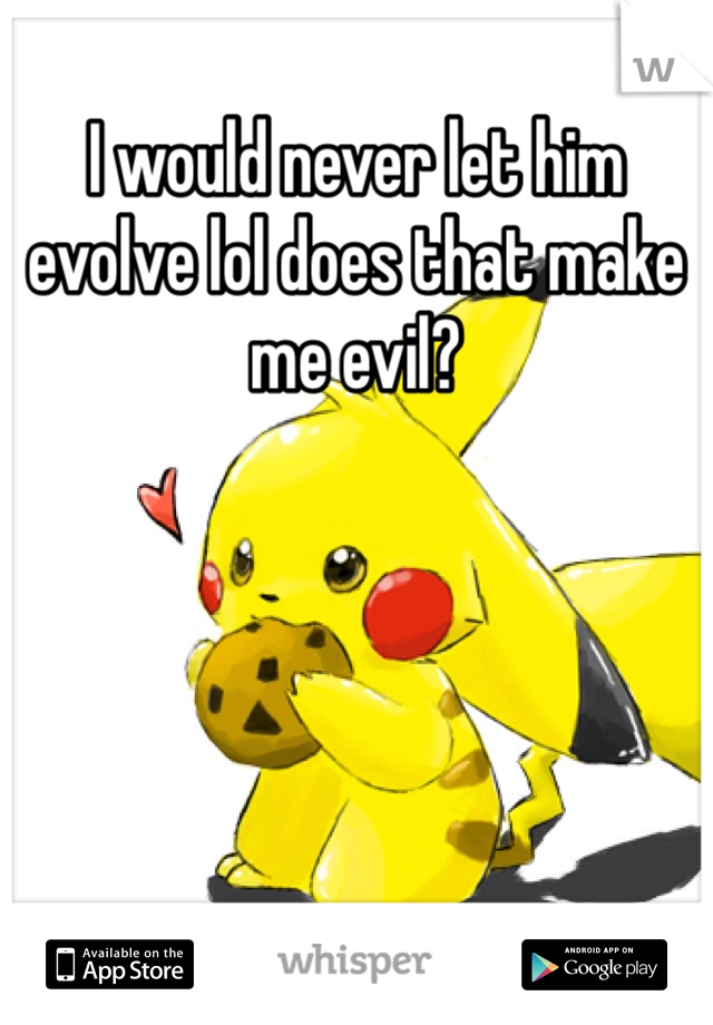 I would never let him evolve lol does that make me evil?