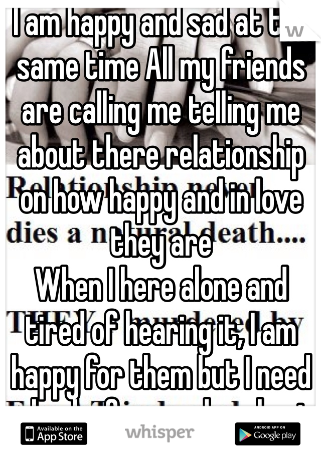 I am happy and sad at the same time All my friends are calling me telling me about there relationship on how happy and in love they are 
When I here alone and tired of hearing it, I am happy for them but I need a brake for one day about it