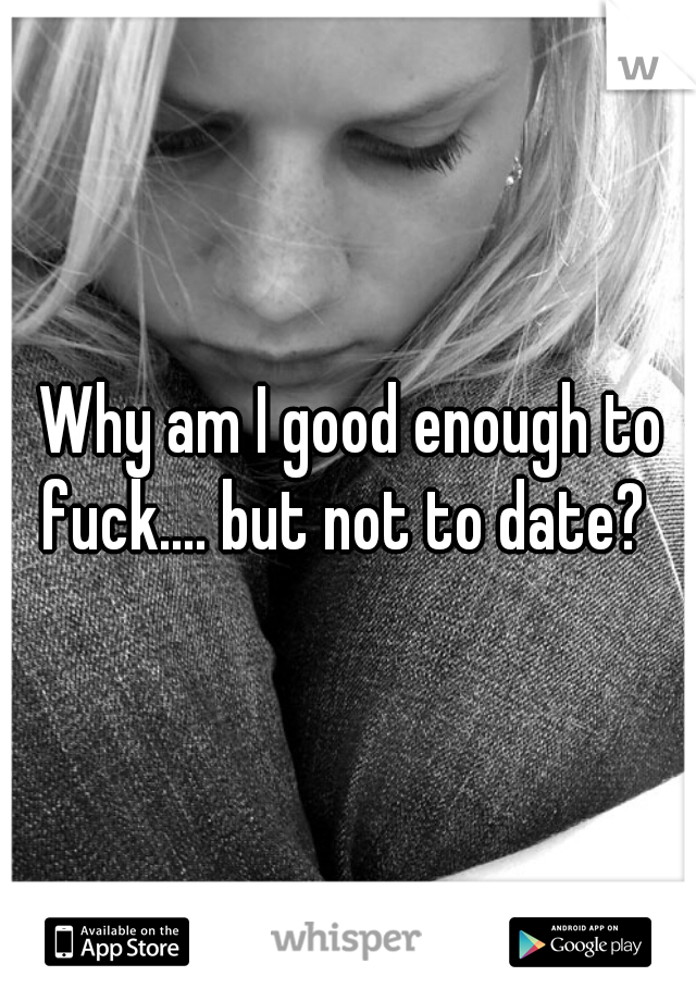 Why am I good enough to fuck.... but not to date?  