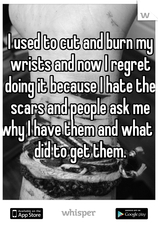 I used to cut and burn my wrists and now I regret doing it because I hate the scars and people ask me why I have them and what I did to get them.