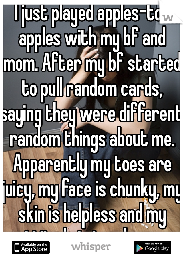 I just played apples-to-apples with my bf and mom. After my bf started to pull random cards, saying they were different random things about me. Apparently my toes are juicy, my face is chunky, my skin is helpless and my attitude is touchy. -_-
