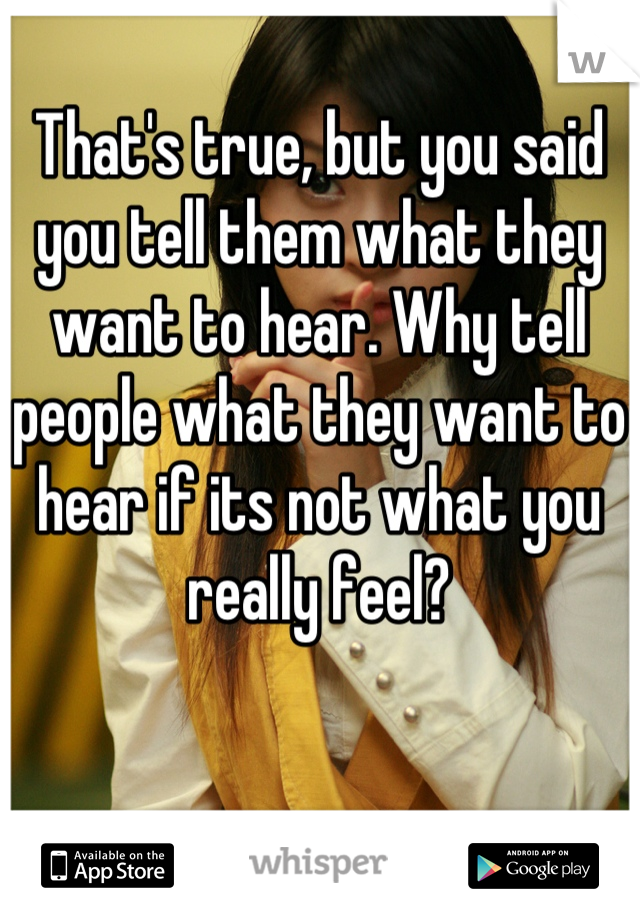 That's true, but you said you tell them what they want to hear. Why tell people what they want to hear if its not what you really feel?