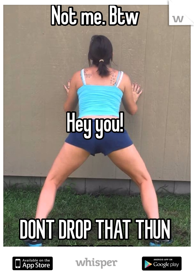 Not me. Btw



Hey you!



DONT DROP THAT THUN THUN THUN