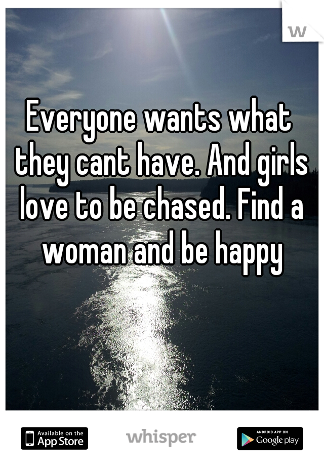 Everyone wants what they cant have. And girls love to be chased. Find a woman and be happy