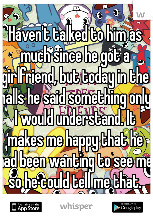 Haven't talked to him as much since he got a girlfriend, but today in the halls he said something only I would understand. It makes me happy that he had been wanting to see me so he could tell me that.