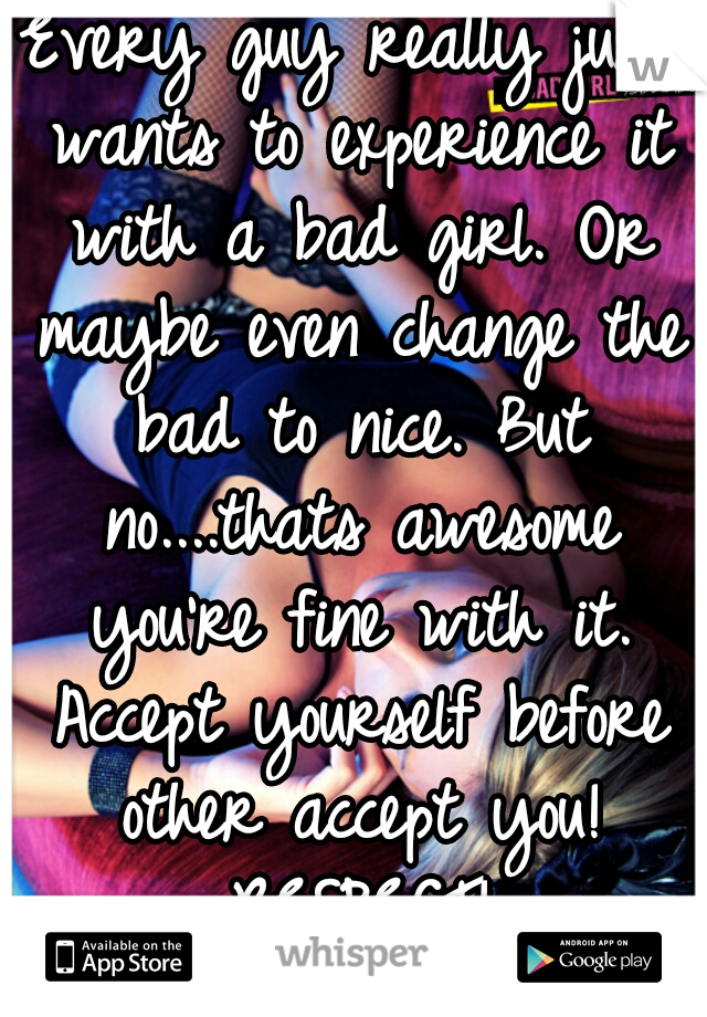 Every guy really just wants to experience it with a bad girl. Or maybe even change the bad to nice. But no....thats awesome you're fine with it. Accept yourself before other accept you! RESPECT!