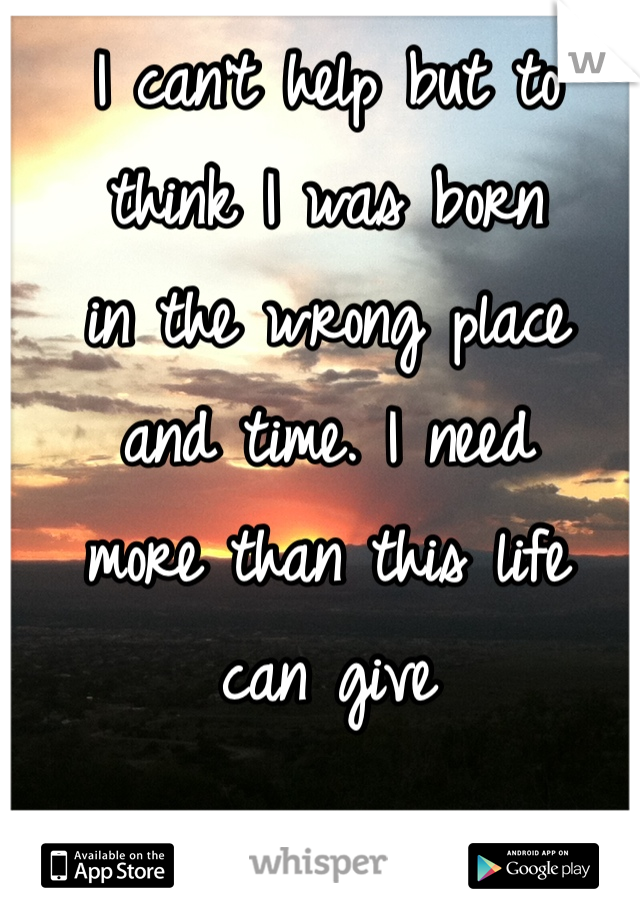 I can't help but to 
think I was born 
in the wrong place 
and time. I need 
more than this life 
can give 